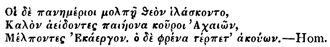 Greek: Oi d&egrave; panaem&eacute;rioi molp&agrave;e the&ograve;n hil&aacute;skonto,
Kal&ograve;n ae&iacute;dontes pai&aacute;eona kouroi Achai&ocirc;n,
M&eacute;lpontes Ek&aacute;ergon. Ho d&egrave; phr&eacute;na t&eacute;rpet ako&uacute;&ocirc;n. Hom.