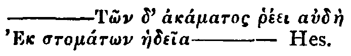 Greek: &mdash;T&ocirc;n d' ak&aacute;matos rh&eacute;ei aud&agrave;e Ek stom&aacute;t&ocirc;n haedeia&mdash;Hes.