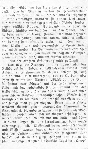 

seelt alle. Schon werden die ersten Franzm�nner entdeckt.
Von den B�umen werden sie heruntergeknallt
wie Eichh�rnchen, unten mit Kolben und Seitengewehr
�warm� empfangen, brauchen sie keinen Arzt mehr,
wir k�mpfen nicht mehr gegen ehrliche Feinde, sondern
gegen t�ckische R�uber. Springend geht’s �ber die
Lichtung hin�ber&mdash;da! dort! in den Hecken stecken
sie drin, nun aber drauf, Pardon wird nicht gegeben.
Stehend, freih�ndig, h�chstens knieend wird geschossen,
an Deckung denkt niemand mehr. Wir kommen an
eine Mulde, tote und verwundete Rothosen liegen
massenhaft umher, die Verwundeten werden erschlagen
oder erstochen, denn schon wissen wir, da� diese Lumpen,
wenn wir vorbei sind, uns im R�cken befeuern.

Mit der gr��ten Erbitterung wird gek�mpft.

Dort liegt ein Franzmann lang ausgestreckt, das
Gesicht auf dem Boden, er stellt sich aber nur tot. Der
Fu�tritt eines strammen Musketiers belehrt ihn, da�
wir da sind. Sich umdrehend, ruft er Pardon, aber
schon ist er mit den Worten: �Siehst du, du B ...,
so stechen eure Dinger� auf der Erde festgenagelt.
Neben mir das unheimliche Krachen kommt von den
Kolbenschl�gen her, die ein 154er wuchtig auf einen
franz�sischen Kahlkopf niedersausen l��t. Wohlweislich
benutzte er zu der Arbeit ein franz�sisches Gewehr, um
das seinige nicht zu zerschlagen. Leute mit besonders
weichem Gem�t geben verwundeten Franzosen die
Gnadenkugel, die anderen hauen und stechen nach M�glichkeit.
Tapfer haben sich die Gegner geschlagen, es
waren Elitetruppen, die wir vor uns hatten, auf 30-10
Meter lie�en sie uns herankommen, dann war’s
allerdings zu sp�t. Massenhaft weggeworfene Tornister
und Waffen zeugen davon, da� sie fliehen wollten,
aber das Entsetzen beim Anblick der feldgrauen �Unholde�
hat ihnen die F��e gel�hmt und mitten im
schmalen Stege hat ihnen die deutsche Kugel ihr �Stopp�