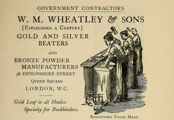 GOVERNMENT CONTRACTORS
W. M. WHEATLEY & SONS
(Established a Century)
GOLD AND SILVER
BEATERS
AND
BRONZE POWDER
MANUFACTURERS
38 DEVONSHIRE STREET
Queen Square
LONDON, W. C.
Gold Leaf in all Shades.
Specialty for Bookbinders.
Registered Trade Mark