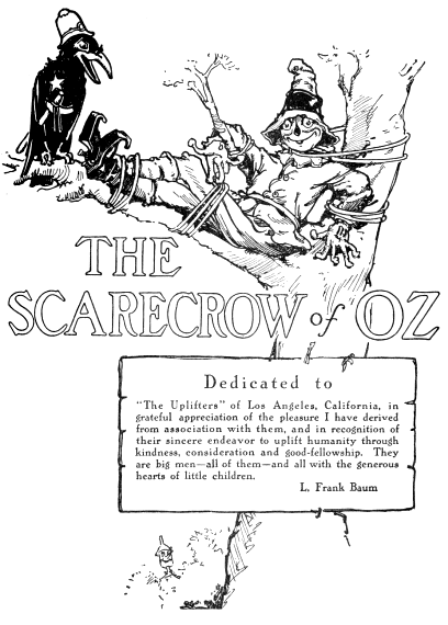 Dedicated to The Uplifters of Los Angeles, California, in grateful appreciation
of the pleasure I have derived from association with them, and in
recognition of their sincere endeavor to uplift humanity through
kindness, consideration and good-fellowship. They are big men all of them
and all with the generous hearts of little children. L. Frank Baum