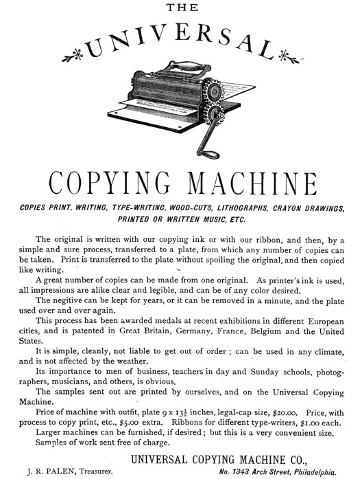 
[Advertisement:

THE UNIVERSAL COPYING MACHINE

COPIES PRINT, WRITING, TYPE-WRITING, WOOD-CUTS, LITHOGRAPHS,
CRAYON DRAWINGS, PRINTED OR WRITTEN MUSIC, ETC.

The original is written with our copying ink or with our
ribbon, and then, by a simple and sure process, transferred
to a plate, from which any number of copies can be taken.
Print is transferred to the plate without spoiling the
original, and then copied like writing.

A great number of copies can be made from one original. As
printer’s ink is used, all impressions are alike clear and
legible, and can be of any color desired.

The negitive can be kept for years, or it can be removed in a
minute, and the plate used over and over again.

This process has been awarded medals at recent exhibitions in
different European cities, and is patented in Great Britain,
Germany, France, Belgium and the United States.

It is simple, cleanly, not liable to get out of order; can be
used in any climate, and is not affected by the weather.

Its importance to men of business, teachers in day and Sunday
schools, photographers, musicians, and others, is obvious.

The samples sent out are printed by ourselves, and on the
Universal Copying Machine.

Price of machine with outfit, plate 9 × 13-1/2 inches,
legal-cap size, $20.00. Price, with process to copy print,
etc., $5.00 extra. Ribbons for different type-writers, $1.00
each.

Larger machines can be furnished, if desired; but this is a
very convenient size.

Samples of work sent free of charge.

UNIVERSAL COPYING MACHINE CO., J. R. PALEN, Treasurer. No.
1343 Arch Street, Philadelphia.]
