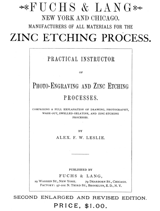 
[Advertisement:

FUCHS & LANG NEW YORK AND CHICAGO.

MANUFACTURERS OF ALL MATERIALS FOR THE ZINC ETCHING PROCESS.

PRACTICAL INSTRUCTOR OF Photo-Engraving and Zinc Etching
PROCESSES.

COMPRISING A FULL EXPLANATION OF DRAWING, PHOTOGRAPHY,
WASH-OUT, SWELLED-GELATINE, AND ZINC-ETCHING PROCESSES.

BY ALEX. F. W. LESLIE.

PUBLISHED BY FUCHS & LANG, 29 Warren St., New York.
79 Dearborn St., Chicago. Factory: 97–101 N. Third St.,
Brooklyn, E. D., N. Y.

SECOND ENLARGED AND REVISED EDITION.

PRICE, $1.00.]
