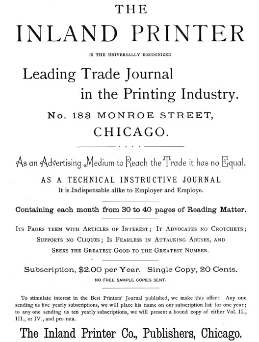 
[Advertisement:

THE INLAND PRINTER IS THE UNIVERSALLY RECOGNIZED

Leading Trade Journal in the Printing Industry.

No. 183 MONROE STREET, CHICAGO.

As an Advertising Medium to Reach the Trade it has no Equal.
AS A TECHNICAL INSTRUCTIVE JOURNAL It is Indispensable alike
to Employer and Employe.

Containing each month from 30 to 40 pages of Reading Matter.

Its Pages teem with Articles of Interest; It Advocates no
Crotchets; Supports no Cliques; Is Fearless in Attacking
Abuses, and Seeks the Greatest Good to the Greatest Number.

Subscription, $2.00 per Year. Single Copy, 20 Cents.

NO FREE SAMPLE COPIES SENT.

To stimulate interest in the Best Printers’ Journal
published, we make this offer: Any one sending us five yearly
subscriptions, we will place his name on our subscription
list for one year; to any one sending us ten yearly
subscriptions, we will present a bound copy of either Vol.
II., III., or IV., and pro rata.

The Inland Printer Co., Publishers, Chicago.]
