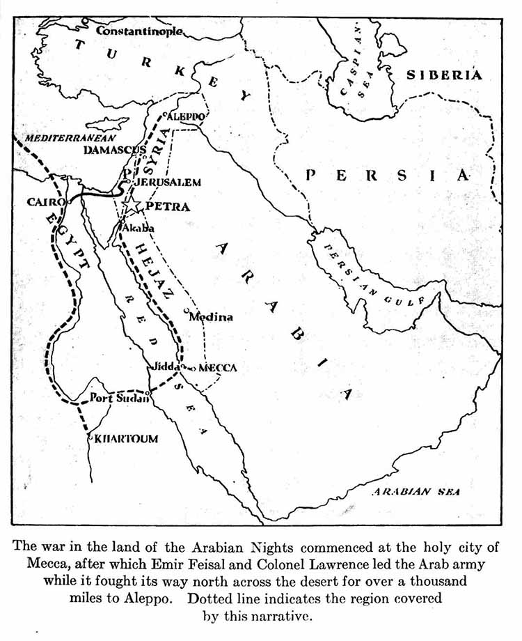 Map: The war in the land of the Arabian Nights commenced
at the holy city of Mecca, after which Emir Feisal and
Colonel Lawrence led the Arab army while it fought its way
north across the desert for over a thousand miles to Aleppo.
Dotted line indicates the region covered by this narrative.